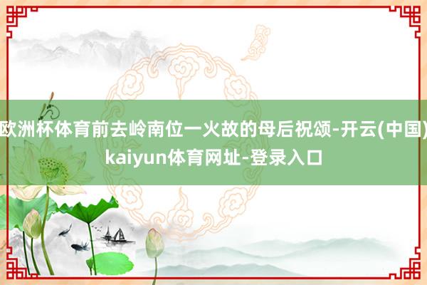欧洲杯体育前去岭南位一火故的母后祝颂-开云(中国)kaiyun体育网址-登录入口