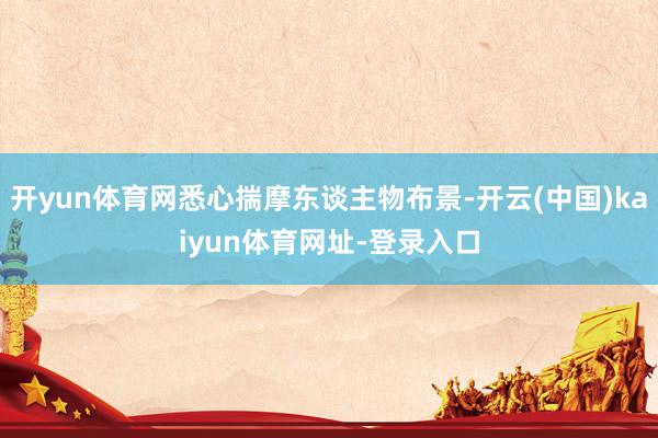 开yun体育网悉心揣摩东谈主物布景-开云(中国)kaiyun体育网址-登录入口