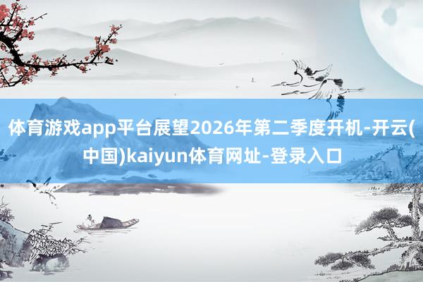 体育游戏app平台展望2026年第二季度开机-开云(中国)kaiyun体育网址-登录入口