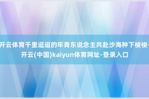 开云体育千里迢迢的年青东说念主共赴沙海种下梭梭-开云(中国)kaiyun体育网址-登录入口