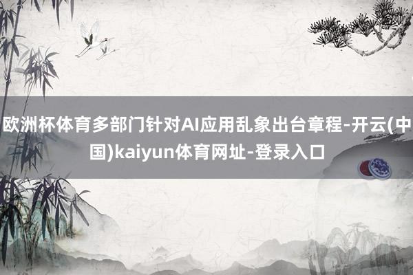 欧洲杯体育多部门针对AI应用乱象出台章程-开云(中国)kaiyun体育网址-登录入口