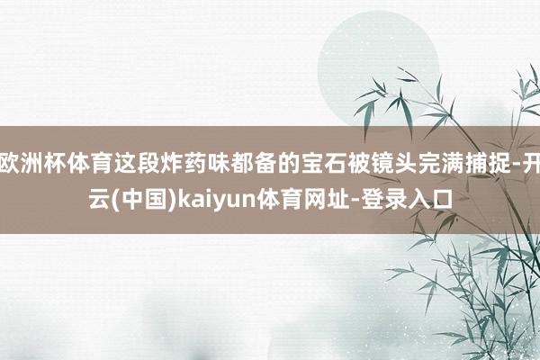 欧洲杯体育这段炸药味都备的宝石被镜头完满捕捉-开云(中国)kaiyun体育网址-登录入口