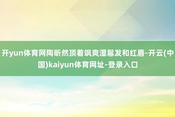 开yun体育网陶昕然顶着飒爽湿鬈发和红唇-开云(中国)kaiyun体育网址-登录入口