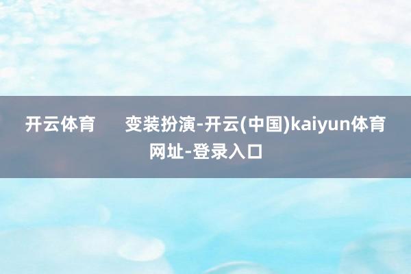 开云体育      变装扮演-开云(中国)kaiyun体育网址-登录入口