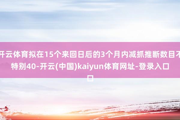 开云体育拟在15个来回日后的3个月内减抓推断数目不特别40-开云(中国)kaiyun体育网址-登录入口